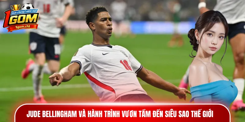Jude Bellingham và hành trình vươn tầm đến siêu sao thế giới